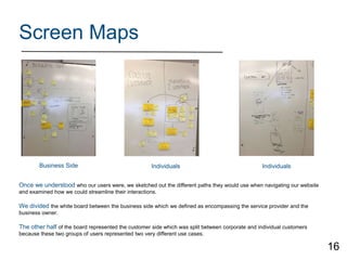 Screen Maps
Once we understood who our users were, we sketched out the different paths they would use when navigating our website
and examined how we could streamline their interactions.
We divided the white board between the business side which we defined as encompassing the service provider and the
business owner.
The other half of the board represented the customer side which was split between corporate and individual customers
because these two groups of users represented two very different use cases.
Business Side Individuals Individuals
16
 