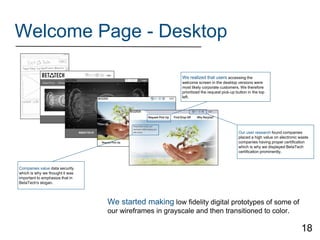 Welcome Page - Desktop
We started making low fidelity digital prototypes of some of
our wireframes in grayscale and then transitioned to color.
Our user research found companies
placed a high value on electronic waste
companies having proper certification
which is why we displayed BetaTech
certification prominently.
Companies value data security
which is why we thought it was
important to emphasize that in
BetaTech's slogan.
We realized that users accessing the
welcome screen in the desktop versions were
most likely corporate customers. We therefore
prioritized the request pick-up button in the top
left.
18
 