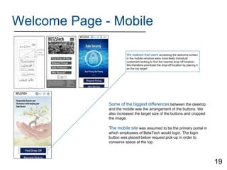 Welcome Page - Mobile
We realized that users accessing the welcome screen
in the mobile versions were most likely individual
customers looking to find the nearest drop-off location.
We therefore prioritized the drop-off location by placing it
as the top target.
Some of the biggest differences between the desktop
and the mobile was the arrangement of the buttons. We
also increased the target size of the buttons and cropped
the image.
The mobile site was assumed to be the primary portal in
which employees of BetaTech would login. The login
button was placed below request pick-up in order to
conserve space at the top.
19
 