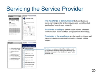 Servicing the Service Provider
The buttons were placed on the left so that they would
not accidentally be pressed. Perceptual affordance was
also taken into account when deciding the type of button
and target size.
The importance of communication between business
owner, service provider and employees was something that
was touched upon in user research.
We wanted to design a system which allowed for better
communication about workflow and placement of inventory.
Employees in the warehouse are frequently on the go and
therefore need to access that information via their mobile
phones.
20
 