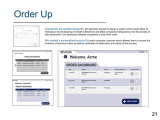 Order Up
Companies are audited frequently. We therefore wanted to design a system which would allow for
meticulous record-keeping on behalf of BetaTech and allow companies transparency into the process of
data destruction. Our dashboard allowed companies to track their order.
We created a personalized account for each corporate customer which allowed them to access the
inventory of previous orders as well as certificates of destruction and videos of the process.
21
 