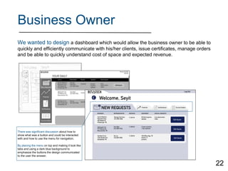 Business Owner
We wanted to design a dashboard which would allow the business owner to be able to
quickly and efficiently communicate with his/her clients, issue certificates, manage orders
and be able to quickly understand cost of space and expected revenue.
There was significant discussion about how to
show what was a button and could be interacted
with and how to use the menu for navigation.
By placing the menu on top and making it look like
tabs and using a dark blue background to
emphasize the buttons the design communicated
to the user the answer.
22
 