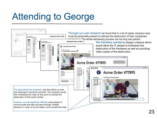 Attending to George
Through our user research we found that in a lot of cases company reps
must be personally present to witness the destruction of their companies
electronics. The whole witnessing process can be long and painful.
We therefore wanted to design a feature which
would allow the IT people to livestream the
destruction of the hardware as well as providing
video copies of the destruction.
The idea behind the livestream was that before an item
was destroyed it would be scanned. The computer would
then timestamp the video at that point to indicate the
destruction of that serial number.
However, we had significant difficulty using design to
communicate that idea and went through multiple
iterations in order to try and better communicate that idea.
23
 
