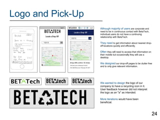 Logo and Pick-Up
Although majority of users are corporate and
need to be in continuous contact with BetaTech,
individual users do not have a continuing
relationship with BetaTech.
They need to get information about nearest drop-
off locations quickly and efficiently.
Often they will need to access that information on
their mobile but occasionally they will use a
desktop.
We designed our drop-off pages to be clutter free
and to only give relevant information.
We wanted to design the logo of our
company to have a recycling icon in it.
User feedback however did not interpret
the logo as an "a" as intended.
More iterations would have been
beneficial.
24
 