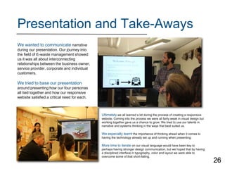 Presentation and Take-Aways
We wanted to communicate narrative
during our presentation. Our journey into
the field of E-waste management showed
us it was all about interconnecting
relationships between the business owner,
service provider, corporate and individual
customers.
We tried to base our presentation
around presenting how our four personas
all tied together and how our responsive
website satisfied a critical need for each.
Ultimately we all learned a lot during the process of creating a responsive
website. Coming into the process we were all fairly weak in visual design but
working together gave us a chance to grow. We tried to use our talents in
narrative and systems thinking in the ways that best suited us.
We especially learnt the importance of thinking ahead when it comes to
having the technology already set up and running when presenting.
More time to iterate on our visual language would have been key to
perhaps having stronger design communication, but we hoped that by having
a disciplined interface in typography, color and layout we were able to
overcome some of that short-falling.
26
 
