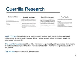 Guerrilla Research
We conducted guerrilla research on several different possible applications, including wastewater
management, landfill conversion for land re-use, E-waste, and food waste. The pages above give
examples of our research.
Our guerrilla research was a blend of the information we gathered by calling some local distributors in
those fields and asking about how their business worked and the information we gathered available on
the internet.
The process was quick and dirty, but informative.
4
 