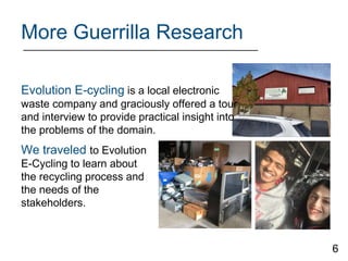 More Guerrilla Research
We traveled to Evolution
E-Cycling to learn about
the recycling process and
the needs of the
stakeholders.
Evolution E-cycling is a local electronic
waste company and graciously offered a tour
and interview to provide practical insight into
the problems of the domain.
6
 