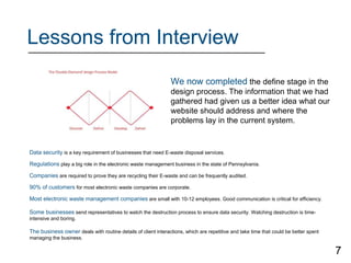 Lessons from Interview
Data security is a key requirement of businesses that need E-waste disposal services.
Regulations play a big role in the electronic waste management business in the state of Pennsylvania.
Companies are required to prove they are recycling their E-waste and can be frequently audited.
90% of customers for most electronic waste companies are corporate.
Most electronic waste management companies are small with 10-12 employees. Good communication is critical for efficiency.
Some businesses send representatives to watch the destruction process to ensure data security. Watching destruction is time-
intensive and boring.
The business owner deals with routine details of client interactions, which are repetitive and take time that could be better spent
managing the business.
We now completed the define stage in the
design process. The information that we had
gathered had given us a better idea what our
website should address and where the
problems lay in the current system.
7
 