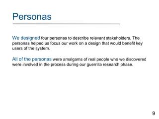 Personas
We designed four personas to describe relevant stakeholders. The
personas helped us focus our work on a design that would benefit key
users of the system.
All of the personas were amalgams of real people who we discovered
were involved in the process during our guerrilla research phase.
9
 