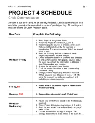 ENGL 313 | Business Writing pg 1
PROJECT 4 SCHEDULE
Crisis Communication
All work is due by 11:59 p.m. on the day indicated. Late assignments will lose
one letter grade (or the equivalent number of points) per day. All readings and
links are on the BbLearn Project4 page.
Due Date Complete the Following
Monday - Friday
1. Read Project 4 Assignment Sheet.
2. Watch the Project 4 Slidedocs 1, 2, and 3.
3. Research popular sources to choose a crisis event
that was not handled well by the business or
organization. The resources under “Links” are a good
place to start.
4. Read the Scholarly Articles to choose a frame
(organizing method) for your analysis.
5. Create a research dossier in Evernote (see Slidedoc
2) and gather excerpts from popular sources about
the event (specifically the information in Slidedoc 1,
slide 5) to populate your dossier.
6. Analyze the excerpts in your dossier.
7. Code the reader comments in your dossier using
Grounded Theory.
8. Draft your White Paper using IMRaD or modified
IMRaD structure (see Slidedoc 3, slides, 13 & 14)
using the research you gathered, analyzed, and
coded in your research dossier
Friday, 6/7
1. Post a draft of your White Paper in Peer Review:
White Paper blog.
Monday,6/10 1. Respond to a classmate’s draft White Paper.
Monday -
Wednesday
1. Revise your White Paper based on the feedback you
received.
2. Watch Project 4 Slidedocs (and videos) 4, 5, and 6.
3. Read the web article “How to Read Body Language”
under “Links”.
4. Choose a video of an apology to analyze. The
apology does not have to be related to the event for
 