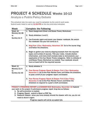 ENGL 202 Introduction to Professional Writing Page 1 of 2
PROJECT 4 SCHEDULE Weeks 10-13
Analyze a Public Policy Debate
The schedule lists the work you need to complete by the end of each week.
Submit work listed in red by 11:59 PM on the day and date indicated.
Week Complete the Following
Week 10
Monday 10/28
to
Sunday 11/3
1. Read Assignment Sheet and Stasis Theory Worksheet.
2. Study slidedocs 1 and 2.
3. Use Evernote again and create your dossier notebook. Be certain
the notebook has your full name on it.
4. Blog Post 1 Due: Wednesday, November 29. Go to the course blog
and follow the directions.
5. Begin to gather your data by clipping excerpts from the required
types and number of sources. Title your notes, include citation
information, and make brief analysis notes to demonstrate your
application of the four Stasis Theory categories. Refer to slidedoc 2
and Stasis Theory Worksheet as needed. Your notebook should
have at least half of the required sources
Week 11
Monday 11/4
to
Sunday 11/10
1. Study slidedoc 3.
2. Peer Review Progress Report & Dossier Part 1 Due: Wednesday,
November 6. Go to the Peer Review Form and follow the directions
to post a draft of your progress report and dossier.
3. Peer Review Progress Report & Dossier Part 2 Due: Friday,
November 8. Go to the Peer Review Forum and follow the
directions to respond to a peer’s draft and dossier.
PROJECT 4 PROGRESS REPORT and DOSSIER DUE Wednesday, November 13. Submit
your work to the project 4 submission progress report drop box as follows:
1. No self-evaluation is needed.
2. Progress Report, submit a Word or PDF file.
3. Research Dossier, since you have already shared the dossier with me, you do not
need to share it again.
Progress reports will not be accepted late.
 