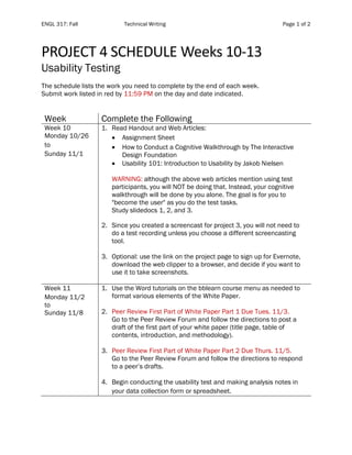 ENGL 317: Fall Technical Writing Page 1 of 2
PROJECT 4 SCHEDULE Weeks 10-13
Usability Testing
The schedule lists the work you need to complete by the end of each week.
Submit work listed in red by 11:59 PM on the day and date indicated.
Week Complete the Following
Week 10
Monday 10/26
to
Sunday 11/1
1. Read Handout and Web Articles:
• Assignment Sheet
• How to Conduct a Cognitive Walkthrough by The Interactive
Design Foundation
• Usability 101: Introduction to Usability by Jakob Nielsen
WARNING: although the above web articles mention using test
participants, you will NOT be doing that. Instead, your cognitive
walkthrough will be done by you alone. The goal is for you to
"become the user" as you do the test tasks.
Study slidedocs 1, 2, and 3.
2. Since you created a screencast for project 3, you will not need to
do a test recording unless you choose a different screencasting
tool.
3. Optional: use the link on the project page to sign up for Evernote,
download the web clipper to a browser, and decide if you want to
use it to take screenshots.
Week 11
Monday 11/2
to
Sunday 11/8
1. Use the Word tutorials on the bblearn course menu as needed to
format various elements of the White Paper.
2. Peer Review First Part of White Paper Part 1 Due Tues. 11/3.
Go to the Peer Review Forum and follow the directions to post a
draft of the first part of your white paper (title page, table of
contents, introduction, and methodology).
3. Peer Review First Part of White Paper Part 2 Due Thurs. 11/5.
Go to the Peer Review Forum and follow the directions to respond
to a peer’s drafts.
4. Begin conducting the usability test and making analysis notes in
your data collection form or spreadsheet.
 