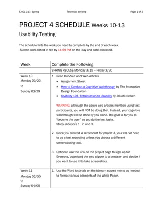 ENGL 317: Spring Technical Writing Page 1 of 2
	
PROJECT 4 SCHEDULE Weeks 10-13
Usability Testing
The schedule lists the work you need to complete by the end of each week.
Submit work listed in red by 11:59 PM on the day and date indicated.
Week Complete the Following
SPRING RECESS Monday 3/15 – Friday 3/20
Week 10
Monday 03/23
to
Sunday 03/29
1. Read Handout and Web Articles
• Assignment Sheet
• How to Conduct a Cognitive Walkthrough by The Interactive
Design Foundation
• Usability 101: Introduction to Usability by Jakob Nielsen
WARNING: although the above web articles mention using test
participants, you will NOT be doing that. Instead, your cognitive
walkthrough will be done by you alone. The goal is for you to
"become the user" as you do the test tasks.
Study slidedocs 1, 2, and 3.
2. Since you created a screencast for project 3, you will not need
to do a test recording unless you choose a different
screencasting tool.
3. Optional: use the link on the project page to sign up for
Evernote, download the web clipper to a browser, and decide if
you want to use it to take screenshots.
Week 11
Monday 03/30
to
Sunday 04/05
1. Use the Word tutorials on the bblearn course menu as needed
to format various elements of the White Paper.
 