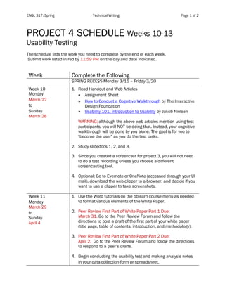 ENGL 317: Spring Technical Writing Page 1 of 2
	
PROJECT 4 SCHEDULE Weeks 10-13
Usability Testing
The schedule lists the work you need to complete by the end of each week.
Submit work listed in red by 11:59 PM on the day and date indicated.
Week Complete the Following
SPRING RECESS Monday 3/15 – Friday 3/20
Week 10
Monday
March 22
to
Sunday
March 28
1. Read Handout and Web Articles
• Assignment Sheet
• How to Conduct a Cognitive Walkthrough by The Interactive
Design Foundation
• Usability 101: Introduction to Usability by Jakob Nielsen
WARNING: although the above web articles mention using test
participants, you will NOT be doing that. Instead, your cognitive
walkthrough will be done by you alone. The goal is for you to
"become the user" as you do the test tasks.
2. Study slidedocs 1, 2, and 3.
3. Since you created a screencast for project 3, you will not need
to do a test recording unless you choose a different
screencasting tool.
4. Optional: Go to Evernote or OneNote (accessed through your UI
mail), download the web clipper to a browser, and decide if you
want to use a clipper to take screenshots.
Week 11
Monday
March 29
to
Sunday
April 4
1. Use the Word tutorials on the bblearn course menu as needed
to format various elements of the White Paper.
2. Peer Review First Part of White Paper Part 1 Due:
March 31. Go to the Peer Review Forum and follow the
directions to post a draft of the first part of your white paper
(title page, table of contents, introduction, and methodology).
3. Peer Review First Part of White Paper Part 2 Due:
April 2. Go to the Peer Review Forum and follow the directions
to respond to a peer’s drafts.
4. Begin conducting the usability test and making analysis notes
in your data collection form or spreadsheet.
 