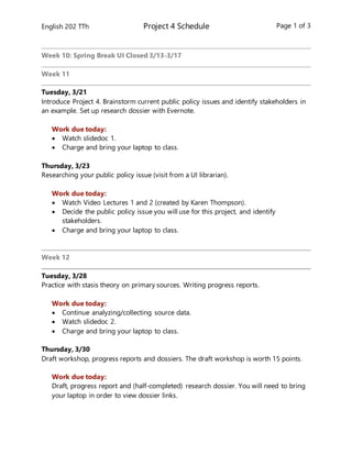 English 202 TTh Project 4 Schedule Page 1 of 3
Week 10: Spring Break UI Closed 3/13-3/17
Week 11
Tuesday, 3/21
Introduce Project 4. Brainstorm current public policy issues and identify stakeholders in
an example. Set up research dossier with Evernote.
Work due today:
 Watch slidedoc 1.
 Charge and bring your laptop to class.
Thursday, 3/23
Researching your public policy issue (visit from a UI librarian).
Work due today:
 Watch Video Lectures 1 and 2 (created by Karen Thompson).
 Decide the public policy issue you will use for this project, and identify
stakeholders.
 Charge and bring your laptop to class.
Week 12
Tuesday, 3/28
Practice with stasis theory on primary sources. Writing progress reports.
Work due today:
 Continue analyzing/collecting source data.
 Watch slidedoc 2.
 Charge and bring your laptop to class.
Thursday, 3/30
Draft workshop, progress reports and dossiers. The draft workshop is worth 15 points.
Work due today:
Draft, progress report and (half-completed) research dossier. You will need to bring
your laptop in order to view dossier links.
 