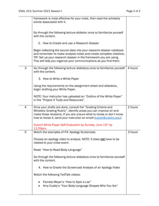 ENGL 313: Summer 2021 Session I Page 2 of 2
framework is most effective for your crisis, then read the scholarly
article associated with it.
Go through the following lecture slidedoc once to familiarize yourself
with the content.
2. How to Create and use a Research Dossier
Begin collecting the source data into your research dossier notebook
and remember to make analysis notes and create complete citations.
TIP: Set up your research dossier in the framework you are using.
This will help you organize your communications as you find them.
3 Go through the following lecture slidedocs once to familiarize yourself
with the content.
3. How to Write a White Paper
Using the requirements on the assignment sheet and slidedocs,
begin drafting your White Paper.
NOTE: Your instructor has uploaded an “Outline of the White Paper”
in the “Project 4 Tools and Resources”.
4 hours
4 Once your drafts are done, consult the “Grading Criteria and
Wholistic Grading Rubric”. Identify areas you can improve on and
make those revisions. If you are unsure what to revise or don’t know
how to revise it, send your instructor an email (katiek@uidaho.edu).
Submit White Paper Self-Evaluation by Sunday, June 13th by
11:59pm.
2 hours
5 Watch the examples of P4: Apology Screencast.
Choose an apology video to analyze. NOTE: It does not have to be
related to your crisis event.
Read: “How to Read Body Language”
Go through the following lecture slidedocs once to familiarize yourself
with the content.
4. How to Create the Screencast Analysis of an Apology Video
Watch the following TedTalk videos:
• Pamela Meyer’s “How to Spot a Liar”
• Amy Cuddy’s “Your Body Language Shapes Who You Are”
3 hours
 