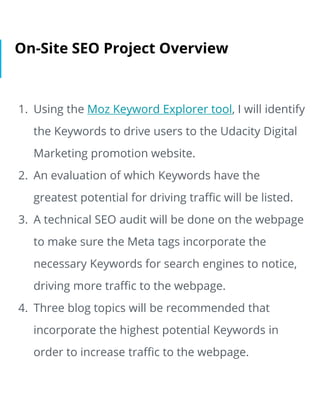 On-Site SEO Project Overview
1. Using the Moz Keyword Explorer tool, I will identify
the Keywords to drive users to the Ud...