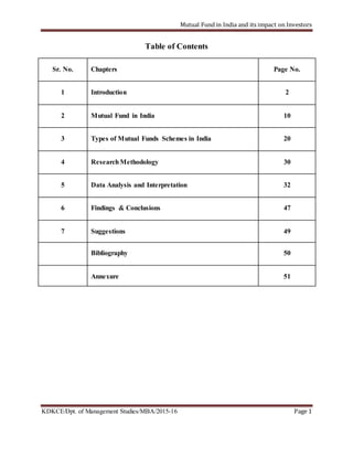 Mutual Fund in India and its impact on Investors
KDKCE/Dpt. of Management Studies/MBA/2015-16 Page 1
Table of Contents
Sr. No. Chapters Page No.
1 Introduction 2
2 Mutual Fund in India 10
3 Types of Mutual Funds Schemes in India 20
4 ResearchMethodology 30
5 Data Analysis and Interpretation 32
6 Findings & Conclusions 47
7 Suggestions 49
Bibliography 50
Annexure 51
 