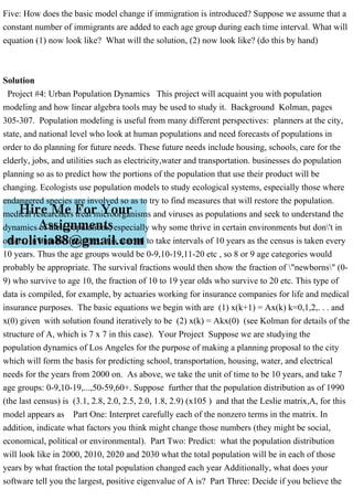 Five: How does the basic model change if immigration is introduced? Suppose we assume that a
constant number of immigrants are added to each age group during each time interval. What will
equation (1) now look like? What will the solution, (2) now look like? (do this by hand)
Solution
Project #4: Urban Population Dynamics This project will acquaint you with population
modeling and how linear algebra tools may be used to study it. Background Kolman, pages
305-307. Population modeling is useful from many different perspectives: planners at the city,
state, and national level who look at human populations and need forecasts of populations in
order to do planning for future needs. These future needs include housing, schools, care for the
elderly, jobs, and utilities such as electricity,water and transportation. businesses do population
planning so as to predict how the portions of the population that use their product will be
changing. Ecologists use population models to study ecological systems, especially those where
endangered species are involved so as to try to find measures that will restore the population.
medical researchers treat microorganisms and viruses as populations and seek to understand the
dynamics of their populations; especially why some thrive in certain environments but don't in
others. In human situations, it is normal to take intervals of 10 years as the census is taken every
10 years. Thus the age groups would be 0-9,10-19,11-20 etc , so 8 or 9 age categories would
probably be appropriate. The survival fractions would then show the fraction of "newborns" (0-
9) who survive to age 10, the fraction of 10 to 19 year olds who survive to 20 etc. This type of
data is compiled, for example, by actuaries working for insurance companies for life and medical
insurance purposes. The basic equations we begin with are (1) x(k+1) = Ax(k) k=0,1,2,. . . and
x(0) given with solution found iteratively to be (2) x(k) = Akx(0) (see Kolman for details of the
structure of A, which is 7 x 7 in this case). Your Project Suppose we are studying the
population dynamics of Los Angeles for the purpose of making a planning proposal to the city
which will form the basis for predicting school, transportation, housing, water, and electrical
needs for the years from 2000 on. As above, we take the unit of time to be 10 years, and take 7
age groups: 0-9,10-19,...,50-59,60+. Suppose further that the population distribution as of 1990
(the last census) is (3.1, 2.8, 2.0, 2.5, 2.0, 1.8, 2.9) (x105 ) and that the Leslie matrix,A, for this
model appears as Part One: Interpret carefully each of the nonzero terms in the matrix. In
addition, indicate what factors you think might change those numbers (they might be social,
economical, political or environmental). Part Two: Predict: what the population distribution
will look like in 2000, 2010, 2020 and 2030 what the total population will be in each of those
years by what fraction the total population changed each year Additionally, what does your
software tell you the largest, positive eigenvalue of A is? Part Three: Decide if you believe the
 