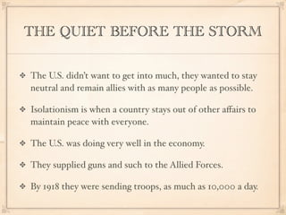 THE QUIET BEFORE THE STORM

The U.S. didn’t want to get into much, they wanted to stay
neutral and remain allies with as many people as possible.

Isolationism is when a country stays out of other aﬀairs to
maintain peace with everyone.

The U.S. was doing very well in the economy.

They supplied guns and such to the Allied Forces.

By 1918 they were sending troops, as much as 10,000 a day.
 