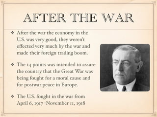 AFTER THE WAR
After the war the economy in the
U.S. was very good, they weren’t
eﬀected very much by the war and
made their foreign trading boom.

The 14 points was intended to assure
the country that the Great War was
being fought for a moral cause and
for postwar peace in Europe.

The U.S. fought in the war from
April 6, 1917 -November 11, 1918
 