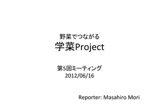 野菜でつながる	
  
学菜Project	
  
  	
  
第5回ミーティング	
  
  2012/06/16	
  
      	
  
      	
  
       Reporter:	
  Masahiro	
  Mori	
  
 