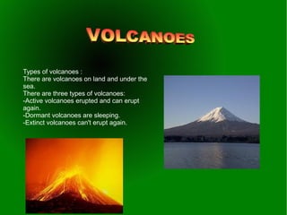 Types of volcanoes :
There are volcanoes on land and under the
sea.
There are three types of volcanoes:
-Active volcanoes erupted and can erupt
again.
-Dormant volcanoes are sleeping.
-Extinct volcanoes can't erupt again.
 