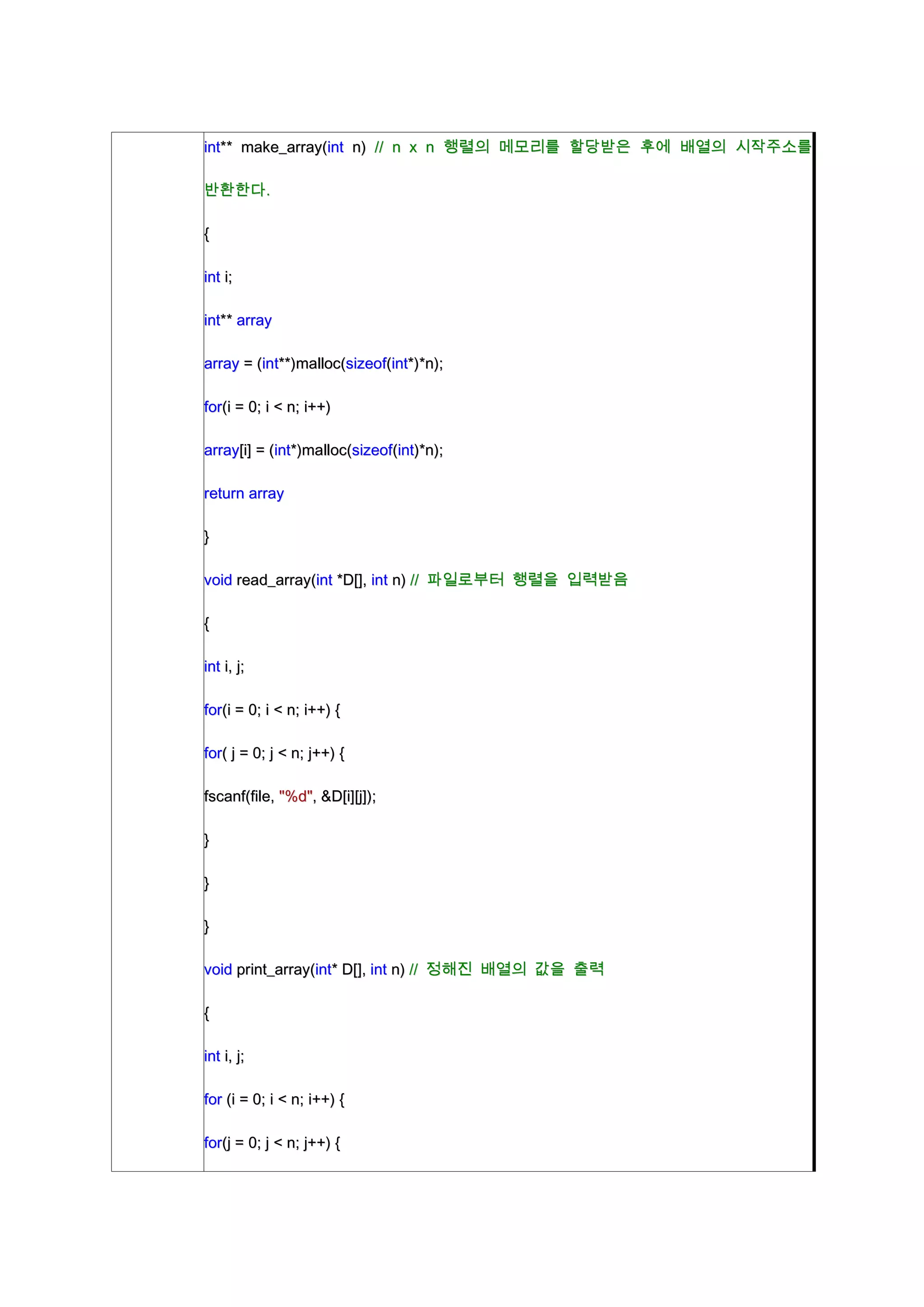 int** make_array(int n) // n x n 행렬의 메모리를 할당받은 후에 배열의 시작주소를

반환한다.

{

int i;

int** array

array = (int**)malloc(sizeof(int*)*n);

for(i = 0; i < n; i++)

array[i] = (int*)malloc(sizeof(int)*n);

return array

}

void read_array(int *D[], int n) // 파일로부터 행렬을 입력받음

{

int i, j;

for(i = 0; i < n; i++) {

for( j = 0; j < n; j++) {

fscanf(file, "%d", &D[i][j]);

}

}

}

void print_array(int* D[], int n) // 정해진 배열의 값을 출력

{

int i, j;

for (i = 0; i < n; i++) {

for(j = 0; j < n; j++) {
 