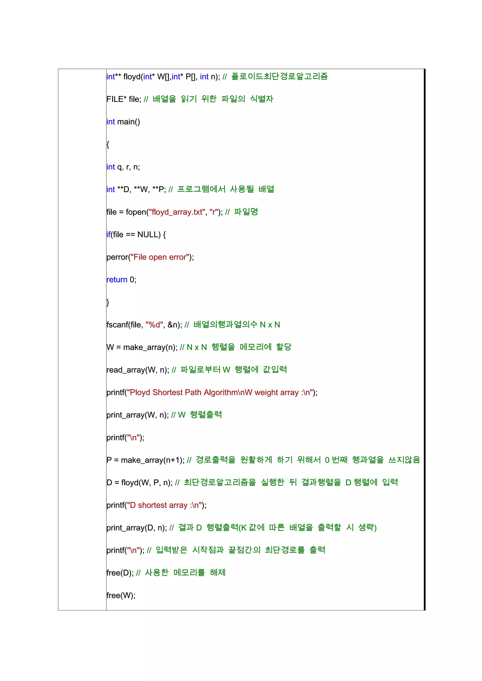 int** floyd(int* W[],int* P[], int n); // 플로이드최단경로알고리즘

FILE* file; // 배열을 읽기 위한 파일의 식별자

int main()

{

int q, r, n;

int **D, **W, **P; // 프로그램에서 사용될 배열

file = fopen("floyd_array.txt", "r"); // 파일명

if(file == NULL) {

perror("File open error");

return 0;

}

fscanf(file, "%d", &n); // 배열의행과열의수 N x N

W = make_array(n); // N x N 행렬을 메모리에 할당

read_array(W, n); // 파일로부터 W 행렬에 값입력

printf("Ployd Shortest Path AlgorithmnW weight array :n");

print_array(W, n); // W 행렬출력

printf("n");

P = make_array(n+1); // 경로출력을 원활하게 하기 위해서 0 번째 행과열을 쓰지않음

D = floyd(W, P, n); // 최단경로알고리즘을 실행한 뒤 결과행렬을 D 행렬에 입력

printf("D shortest array :n");

print_array(D, n); // 결과 D 행렬출력(K 값에 따른 배열을 출력할 시 생략)

printf("n"); // 입력받은 시작점과 끝점간의 최단경로를 출력

free(D); // 사용한 메모리를 해제

free(W);
 