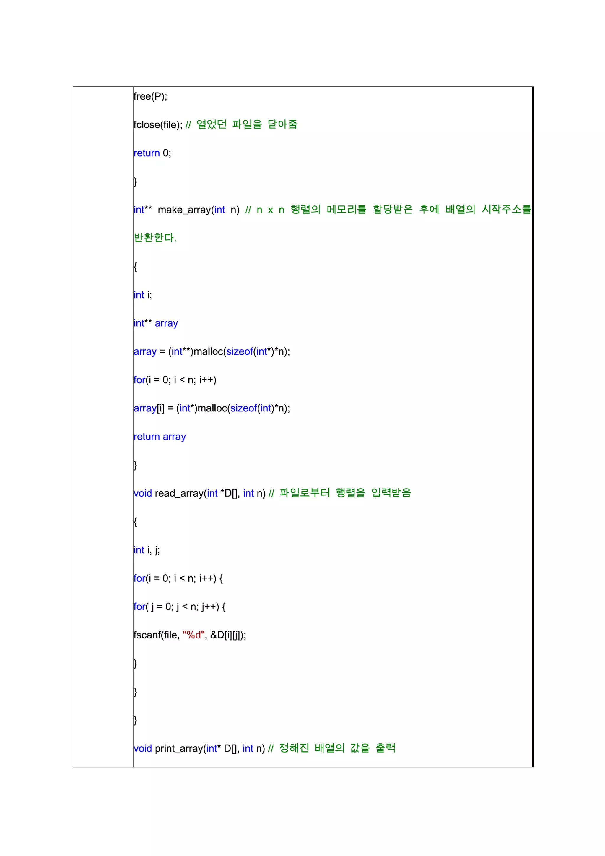 free(P);

fclose(file); // 열었던 파일을 닫아줌

return 0;

}

int** make_array(int n) // n x n 행렬의 메모리를 할당받은 후에 배열의 시작주소를

반환한다.

{

int i;

int** array

array = (int**)malloc(sizeof(int*)*n);

for(i = 0; i < n; i++)

array[i] = (int*)malloc(sizeof(int)*n);

return array

}

void read_array(int *D[], int n) // 파일로부터 행렬을 입력받음

{

int i, j;

for(i = 0; i < n; i++) {

for( j = 0; j < n; j++) {

fscanf(file, "%d", &D[i][j]);

}

}

}

void print_array(int* D[], int n) // 정해진 배열의 값을 출력
 