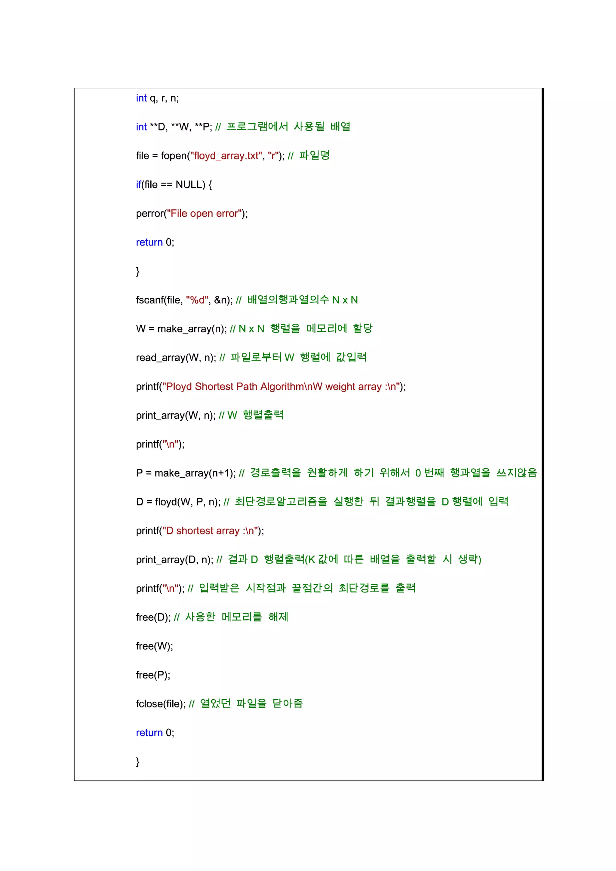 int q, r, n;

int **D, **W, **P; // 프로그램에서 사용될 배열

file = fopen("floyd_array.txt", "r"); // 파일명

if(file == NULL) {

perror("File open error");

return 0;

}

fscanf(file, "%d", &n); // 배열의행과열의수 N x N

W = make_array(n); // N x N 행렬을 메모리에 할당

read_array(W, n); // 파일로부터 W 행렬에 값입력

printf("Ployd Shortest Path AlgorithmnW weight array :n");

print_array(W, n); // W 행렬출력

printf("n");

P = make_array(n+1); // 경로출력을 원활하게 하기 위해서 0 번째 행과열을 쓰지않음

D = floyd(W, P, n); // 최단경로알고리즘을 실행한 뒤 결과행렬을 D 행렬에 입력

printf("D shortest array :n");

print_array(D, n); // 결과 D 행렬출력(K 값에 따른 배열을 출력할 시 생략)

printf("n"); // 입력받은 시작점과 끝점간의 최단경로를 출력

free(D); // 사용한 메모리를 해제

free(W);

free(P);

fclose(file); // 열었던 파일을 닫아줌

return 0;

}
 