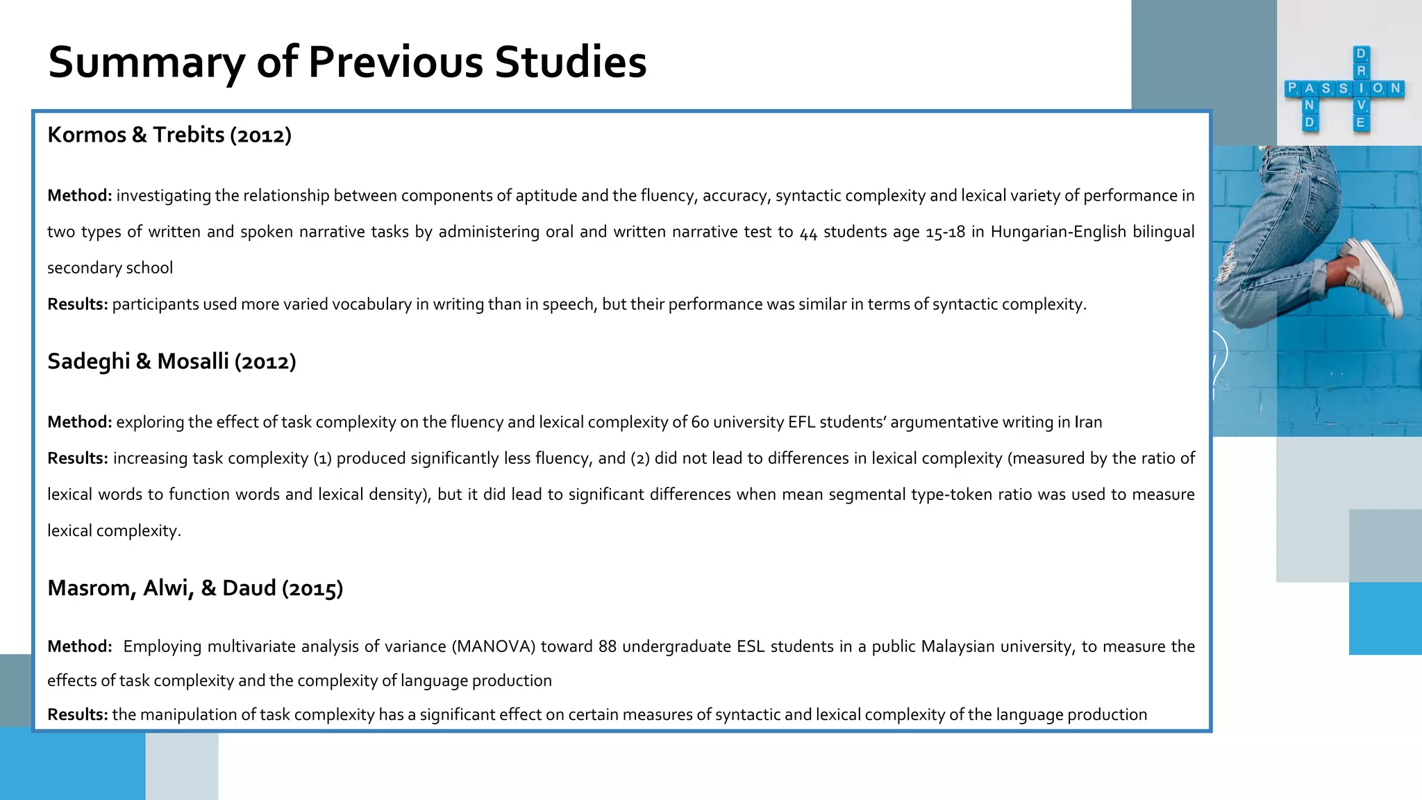 Kormos & Trebits (2012)
Method: investigating the relationship between components of aptitude and the fluency, accuracy, syntactic complexity and lexical variety of performance in
two types of written and spoken narrative tasks by administering oral and written narrative test to 44 students age 15-18 in Hungarian-English bilingual
secondary school
Results: participants used more varied vocabulary in writing than in speech, but their performance was similar in terms of syntactic complexity.
Sadeghi & Mosalli (2012)
Method: exploring the effect of task complexity on the fluency and lexical complexity of 60 university EFL students’ argumentative writing in Iran
Results: increasing task complexity (1) produced significantly less fluency, and (2) did not lead to differences in lexical complexity (measured by the ratio of
lexical words to function words and lexical density), but it did lead to significant differences when mean segmental type-token ratio was used to measure
lexical complexity.
Masrom, Alwi, & Daud (2015)
Method: Employing multivariate analysis of variance (MANOVA) toward 88 undergraduate ESL students in a public Malaysian university, to measure the
effects of task complexity and the complexity of language production
Results: the manipulation of task complexity has a significant effect on certain measures of syntactic and lexical complexity of the language production
Summary of Previous Studies
 
