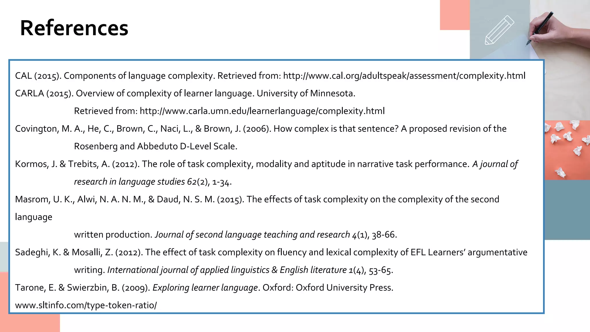 CAL (2015). Components of language complexity. Retrieved from: http://www.cal.org/adultspeak/assessment/complexity.html
CARLA (2015). Overview of complexity of learner language. University of Minnesota.
Retrieved from: http://www.carla.umn.edu/learnerlanguage/complexity.html
Covington, M. A., He, C., Brown, C., Naci, L., & Brown, J. (2006). How complex is that sentence? A proposed revision of the
Rosenberg and Abbeduto D-Level Scale.
Kormos, J. & Trebits, A. (2012). The role of task complexity, modality and aptitude in narrative task performance. A journal of
research in language studies 62(2), 1-34.
Masrom, U. K., Alwi, N. A. N. M., & Daud, N. S. M. (2015). The effects of task complexity on the complexity of the second
language
written production. Journal of second language teaching and research 4(1), 38-66.
Sadeghi, K. & Mosalli, Z. (2012). The effect of task complexity on fluency and lexical complexity of EFL Learners’ argumentative
writing. International journal of applied linguistics & English literature 1(4), 53-65.
Tarone, E. & Swierzbin, B. (2009). Exploring learner language. Oxford: Oxford University Press.
www.sltinfo.com/type-token-ratio/
References
 