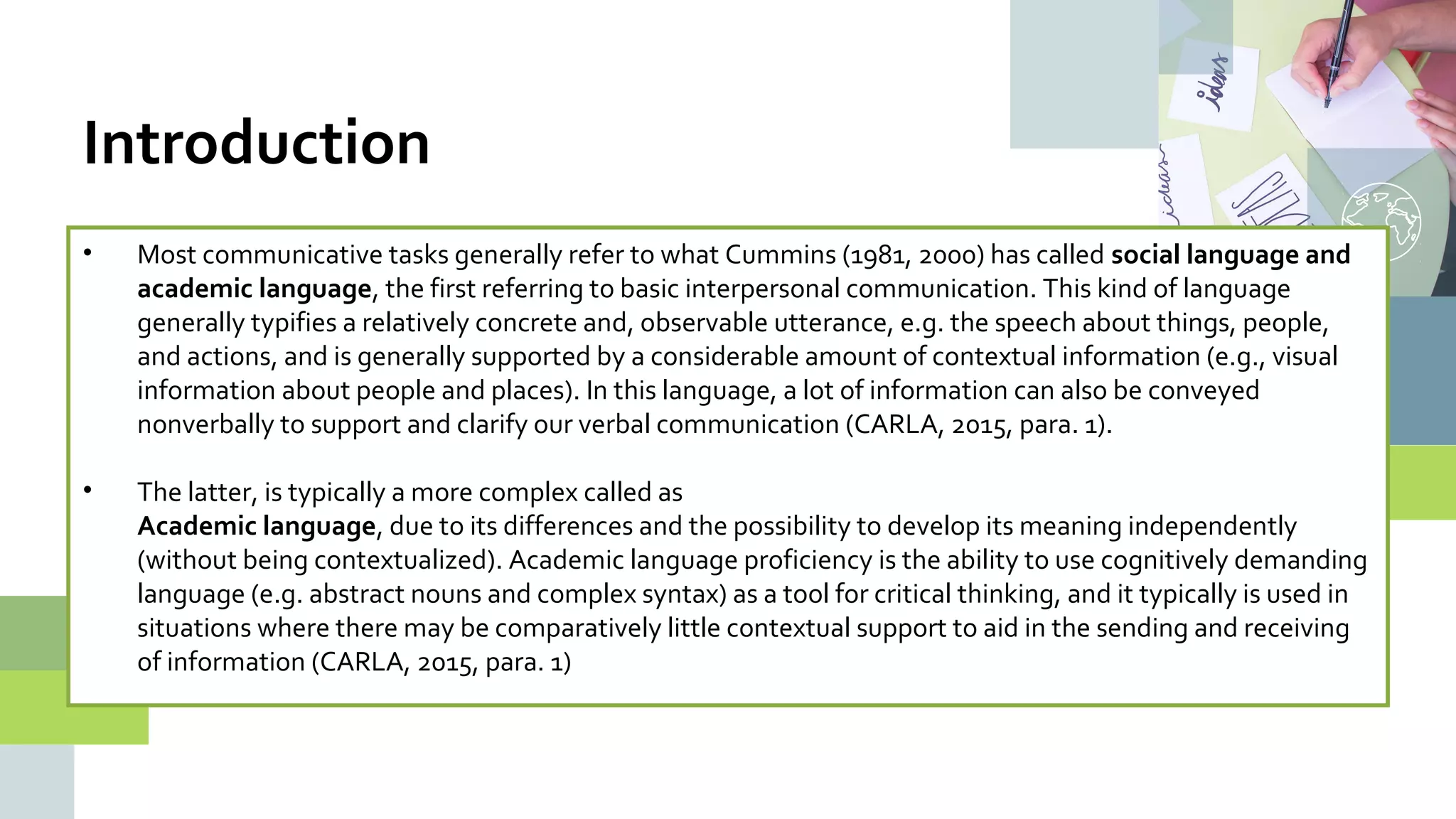 • Most communicative tasks generally refer to what Cummins (1981, 2000) has called social language and
academic language, the first referring to basic interpersonal communication. This kind of language
generally typifies a relatively concrete and, observable utterance, e.g. the speech about things, people,
and actions, and is generally supported by a considerable amount of contextual information (e.g., visual
information about people and places). In this language, a lot of information can also be conveyed
nonverbally to support and clarify our verbal communication (CARLA, 2015, para. 1).
• The latter, is typically a more complex called as
Academic language, due to its differences and the possibility to develop its meaning independently
(without being contextualized). Academic language proficiency is the ability to use cognitively demanding
language (e.g. abstract nouns and complex syntax) as a tool for critical thinking, and it typically is used in
situations where there may be comparatively little contextual support to aid in the sending and receiving
of information (CARLA, 2015, para. 1)
Introduction
 