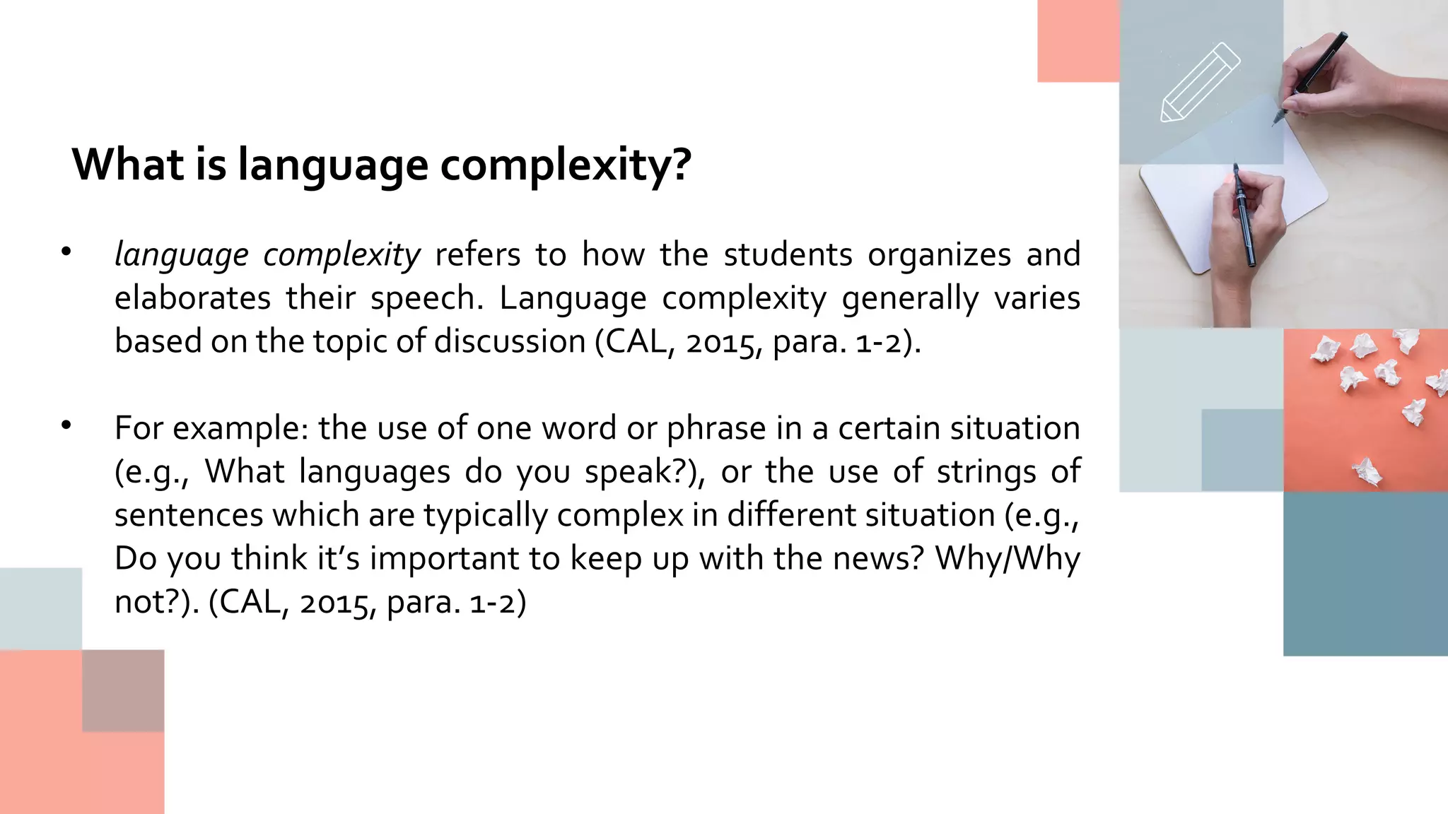 • language complexity refers to how the students organizes and
elaborates their speech. Language complexity generally varies
based on the topic of discussion (CAL, 2015, para. 1-2).
• For example: the use of one word or phrase in a certain situation
(e.g., What languages do you speak?), or the use of strings of
sentences which are typically complex in different situation (e.g.,
Do you think it’s important to keep up with the news? Why/Why
not?). (CAL, 2015, para. 1-2)
What is language complexity?
 