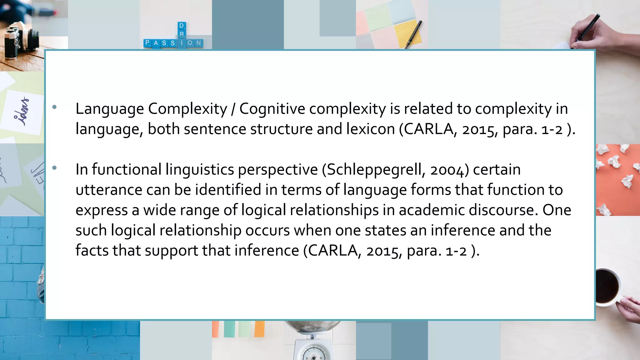 • Language Complexity / Cognitive complexity is related to complexity in
language, both sentence structure and lexicon (CARLA, 2015, para. 1-2 ).
• In functional linguistics perspective (Schleppegrell, 2004) certain
utterance can be identified in terms of language forms that function to
express a wide range of logical relationships in academic discourse. One
such logical relationship occurs when one states an inference and the
facts that support that inference (CARLA, 2015, para. 1-2 ).
 