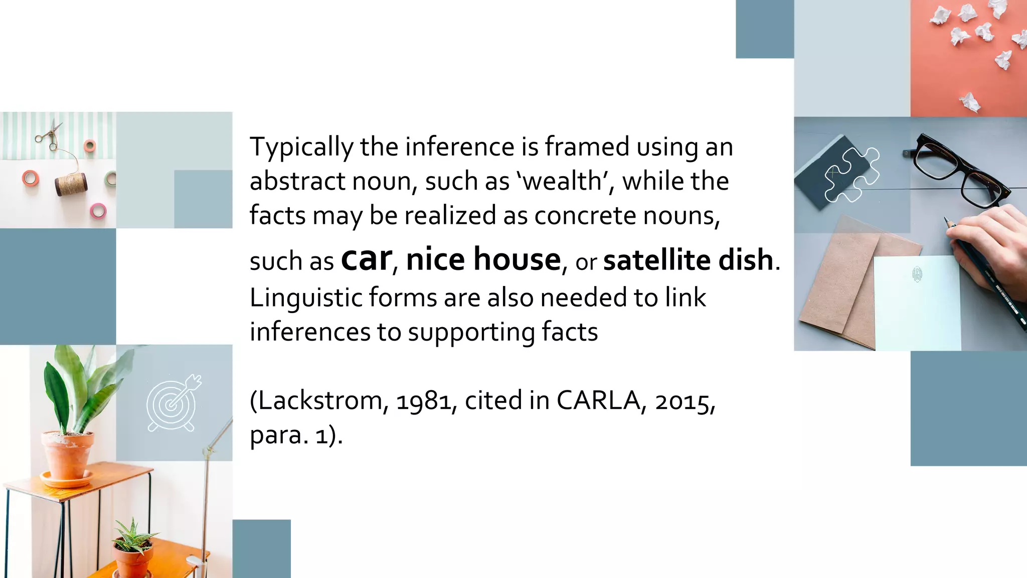 Typically the inference is framed using an
abstract noun, such as ‘wealth’, while the
facts may be realized as concrete nouns,
such as car, nice house, or satellite dish.
Linguistic forms are also needed to link
inferences to supporting facts
(Lackstrom, 1981, cited in CARLA, 2015,
para. 1).
 