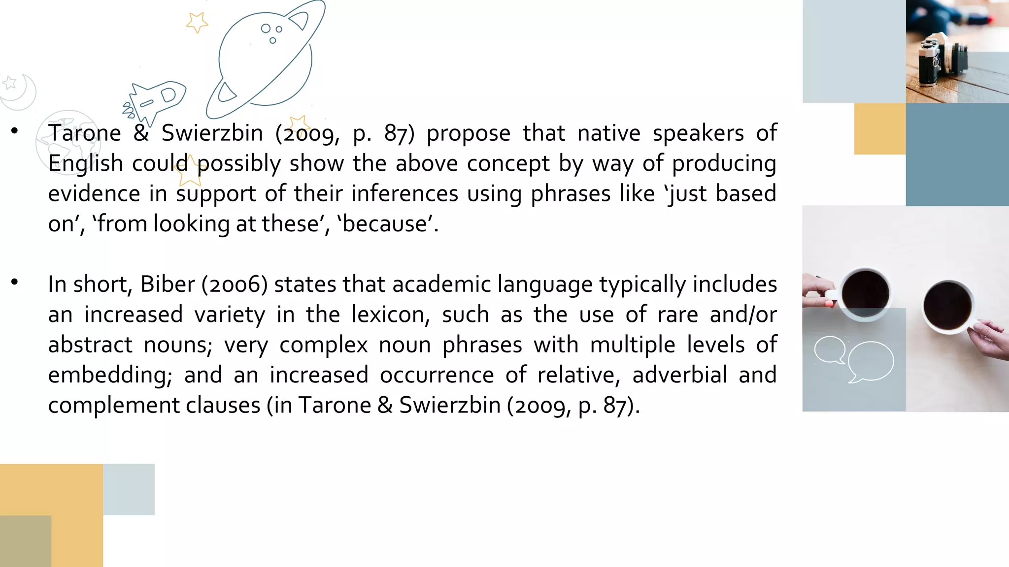 • Tarone & Swierzbin (2009, p. 87) propose that native speakers of
English could possibly show the above concept by way of producing
evidence in support of their inferences using phrases like ‘just based
on’, ‘from looking at these’, ‘because’.
• In short, Biber (2006) states that academic language typically includes
an increased variety in the lexicon, such as the use of rare and/or
abstract nouns; very complex noun phrases with multiple levels of
embedding; and an increased occurrence of relative, adverbial and
complement clauses (in Tarone & Swierzbin (2009, p. 87).
 