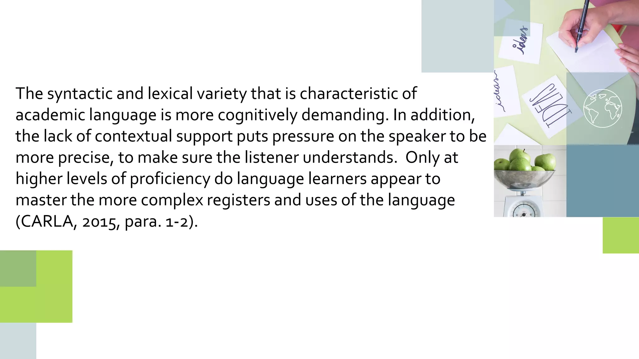 The syntactic and lexical variety that is characteristic of
academic language is more cognitively demanding. In addition,
the lack of contextual support puts pressure on the speaker to be
more precise, to make sure the listener understands. Only at
higher levels of proficiency do language learners appear to
master the more complex registers and uses of the language
(CARLA, 2015, para. 1-2).
 