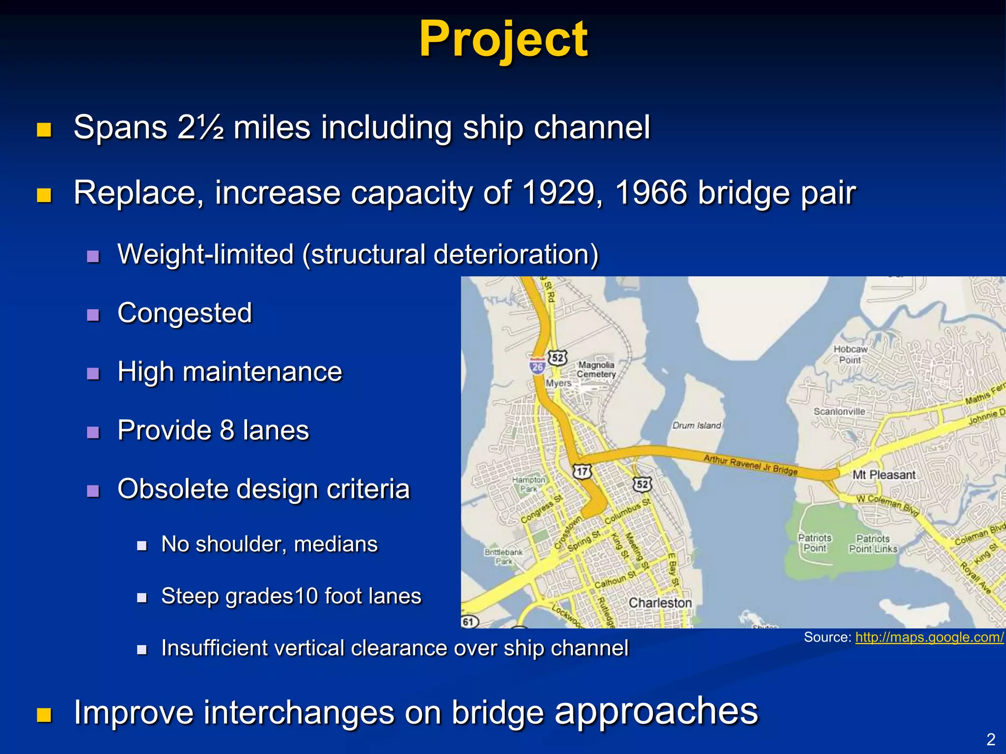 Project
   Spans 2½ miles including ship channel
   Replace, increase capacity of 1929, 1966 bridge pair
       Weight-limited (structural deterioration)

       Congested

       High maintenance

       Provide 8 lanes

       Obsolete design criteria
            No shoulder, medians

            Steep grades10 foot lanes
                                                                 Source: http://maps.google.com/
            Insufficient vertical clearance over ship channel


   Improve interchanges on bridge approaches
                                                                                             2
 