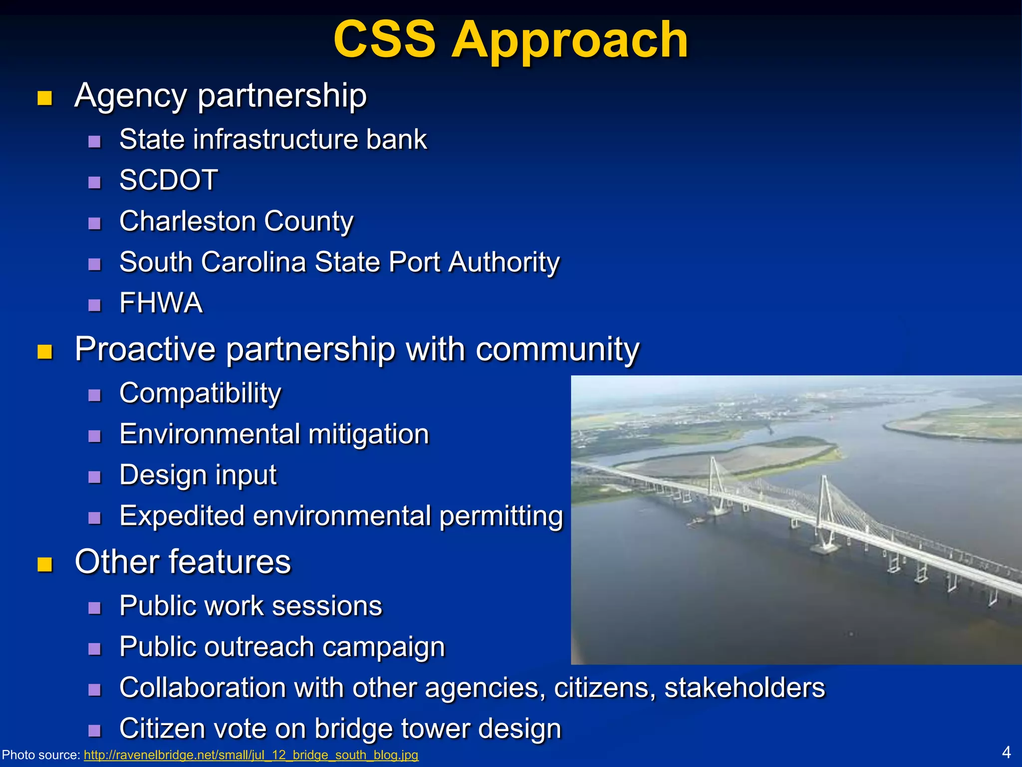 CSS Approach
           Agency partnership
                   State infrastructure bank
                   SCDOT
                   Charleston County
                   South Carolina State Port Authority
                   FHWA
           Proactive partnership with community
                   Compatibility
                   Environmental mitigation
                   Design input
                   Expedited environmental permitting
           Other features
                   Public work sessions
                   Public outreach campaign
                   Collaboration with other agencies, citizens, stakeholders
                   Citizen vote on bridge tower design
Photo source: http://ravenelbridge.net/small/jul_12_bridge_south_blog.jpg       4
 