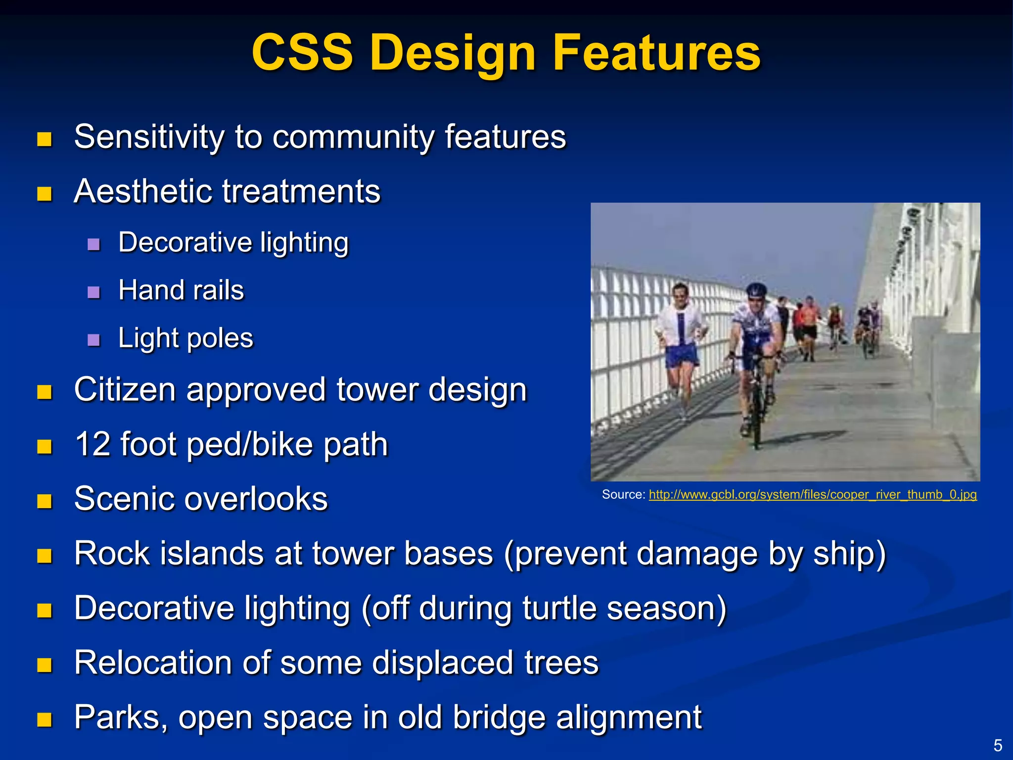 CSS Design Features
   Sensitivity to community features
   Aesthetic treatments
       Decorative lighting
       Hand rails
       Light poles
   Citizen approved tower design
   12 foot ped/bike path
   Scenic overlooks                     Source: http://www.gcbl.org/system/files/cooper_river_thumb_0.jpg




   Rock islands at tower bases (prevent damage by ship)
   Decorative lighting (off during turtle season)
   Relocation of some displaced trees
   Parks, open space in old bridge alignment
                                                                                                             5
 