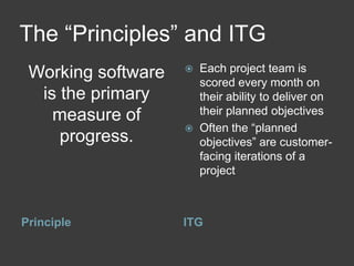 The “Principles” and ITG
 Working software      Each project team is
                        scored every month on
  is the primary        their ability to deliver on
    measure of          their planned objectives
                       Often the “planned
     progress.          objectives” are customer-
                        facing iterations of a
                        project



Principle           ITG
 