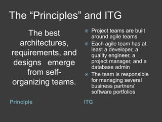 The “Principles” and ITG
                       Project teams are built
      The best          around agile teams
  architectures,       Each agile team has at
                        least a developer, a
requirements, and       quality engineer, a
 designs  emerge        project manager, and a
                        database admin
     from self-        The team is responsible
organizing teams.       for managing several
                        business partners’
                        software portfolios
Principle           ITG
 