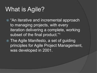 What is Agile?
 “An iterative and incremental approach
  to managing projects, with every
  iteration delivering a complete, working
  subset of the final product.”1
 The Agile Manifesto, a set of guiding
  principles for Agile Project Management,
  was developed in 2001.
 