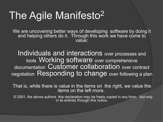 The Agile Manifesto2
We are uncovering better ways of developing software by doing it
 and helping others do it. Through this work we have come to
                             value:

  Individuals and interactions over processes and
       tools Working software over comprehensive
 documentation Customer collaboration over contract
negotiation Responding to change over following a plan

 That is, while there is value in the items on the right, we value the
                           items on the left more.
 © 2001, the above authors this declaration may be freely copied in any form,  but only
                           in its entirety through this notice.
 