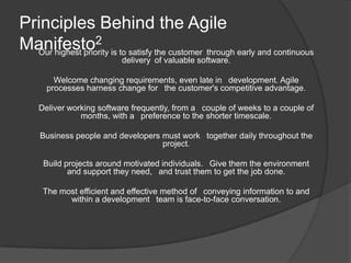 Principles Behind the Agile
Manifesto2 is to satisfy the customer through early and continuous
  Our highest priority
                          delivery of valuable software.

        Welcome changing requirements, even late in  development. Agile
      processes harness change for  the customer's competitive advantage.

    Deliver working software frequently, from a  couple of weeks to a couple of
               months, with a  preference to the shorter timescale.

    Business people and developers must work  together daily throughout the
                                   project.

     Build projects around motivated individuals.  Give them the environment
            and support they need,  and trust them to get the job done.

     The most efficient and effective method of  conveying information to and
           within a development  team is face-to-face conversation.
 