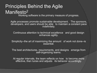 Principles Behind the Agile
Manifesto2
        Working software is the primary measure of progress.

  Agile processes promote sustainable development.  The sponsors,
  developers, and users should be able  to maintain a constant pace
                            indefinitely.

    Continuous attention to technical excellence  and good design
                           enhances agility.

  Simplicity--the art of maximizing the amount  of work not done--is
                               essential.

   The best architectures, requirements, and designs  emerge from
                        self-organizing teams.

    At regular intervals, the team reflects on how  to become more
      effective, then tunes and adjusts  its behavior accordingly.
 