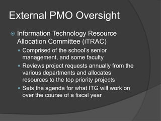 External PMO Oversight
   Information Technology Resource
    Allocation Committee (iTRAC)
     Comprised of the school’s senior
      management, and some faculty
     Reviews project requests annually from the
      various departments and allocates
      resources to the top priority projects
     Sets the agenda for what ITG will work on
      over the course of a fiscal year
 