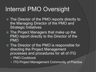 Internal PMO Oversight
 The Director of the PMO reports directly to
  the Managing Director of the PMO and
  Strategic Initiatives
 The Project Managers that make up the
  PMO report directly to the Director of the
  PMO
 The Director of the PMO is responsible for
  directing the Project Management
  processes and procedures for all of ITG
     PMO Cookbook
     ITG Project Management Community of Practice
 